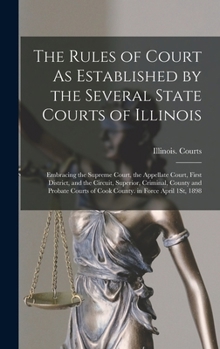 The Rules of Court As Established by the Several State Courts of Illinois: Embracing the Supreme Court, the Appellate Court, First District, and the ... of Cook County. in Force April 1St, 1898
