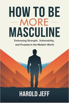 How to Be More Masculine: Embracing Strength, Vulnerability, and Purpose in the Modern World