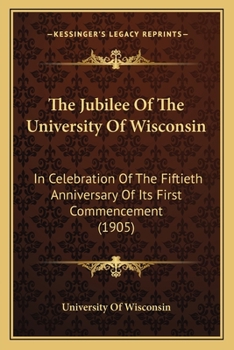 Paperback The Jubilee Of The University Of Wisconsin: In Celebration Of The Fiftieth Anniversary Of Its First Commencement (1905) Book