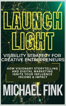 Launch Light: Visibility Strategy for Creative Entrepreneurs: How Visionary Storytelling and Digital Marketing Ignite Your Influence, Income & Impact