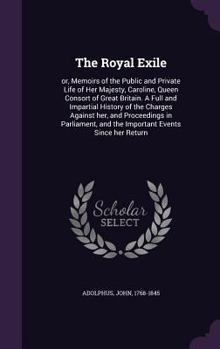 The royal exile: or, Memoirs of the public and private life of Her Majesty, Caroline, Queen consort of Great Britain. A full and impartial history of ... and the important events since her return