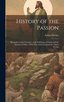 History of the Passion: Being the Gospel Narrative of the Sufferings of Christ and the Dolours of Mary; With Notes and Comments by Arthur Devi