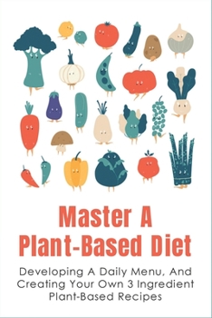 Paperback Master A Plant-Based Diet: Developing A Daily Menu, And Creating Your Own 3 Ingredient Plant-Based Recipes: Easy Plant-Based Recipes For Beginner Book