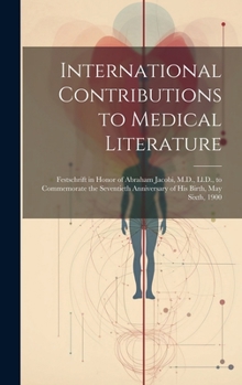 International Contributions to Medical Literature: Festschrift in Honor of Abraham Jacobi, M.D., Ll.D., to Commemorate the Seventieth Anniversary of His Birth, May Sixth, 1900
