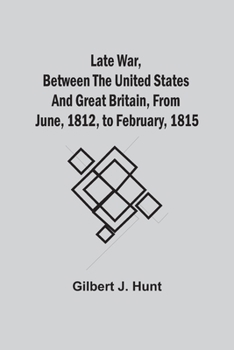 The Late War Between the United States and Great Britain From June, 1812, to February 1815 ...