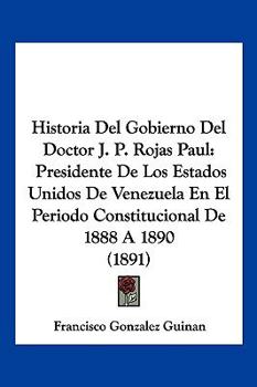 Paperback Historia Del Gobierno Del Doctor J. P. Rojas Paul: Presidente De Los Estados Unidos De Venezuela En El Periodo Constitucional De 1888 A 1890 (1891) [Spanish] Book