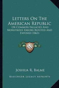 Letters On The American Republic: Or Common Fallacies And Monstrous Errors Refuted And Exposed