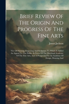 Brief Review Of The Origin And Progress Of The Fine Arts: Viz- Of Painting, Engraving And Sculpture. To Which Is Added An Appeal To The Public, In ... For An Academy Of Design, Drawing And
