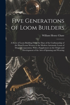 Five Generations of Loom Builders; a Story of Loom Building From the Days of the Craftmanship of the Hand Loom Weaver to the Modern Automatic Loom of ... of the Arts of Spinning and Weaving
