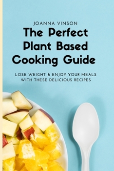 The Perfect Plant Based Cooking Guide: Lose Weight & Enjoy your Meals with These Delicious Recipes