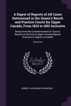 A Digest of Reports of All Cases Determined in the Queen's Bench and Practice Courts for Upper Canada From 1823 to 1851 Inclusive [microform]: Being ... Vol. VII Upper Canada Reports, [Cameron's...