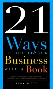 21 Ways To Build Your Business With A Book: Secrets To Dramatically Grow Your Income, Credibility, and Celebrity-Power By Being An Author