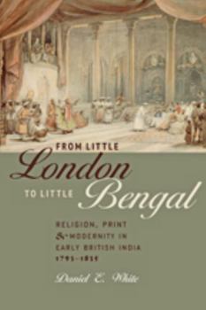 Hardcover From Little London to Little Bengal: Religion, Print, and Modernity in Early British India, 1793-1835 Book