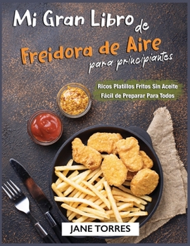 Mi Gran Libro de Freidora de Aire Para Principiantes: Ricos Platillos Fritos Sin Aceite Fácil de Preparar Para Todos (Freidora de Aire Para Todos)