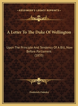 A Letter To The Duke Of Wellington: Upon The Principle And Tendency Of A Bill, Now Before Parliament