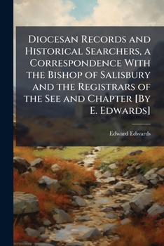 Diocesan Records and Historical Searchers, a Correspondence with the Bishop of Salisbury and the Registrars of the See and Chapter [By E. Edwards].