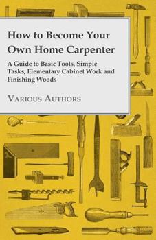Paperback How to Become Your Own Home Carpenter - A Guide to Basic Tools, Simple Tasks, Elementary Cabinet Work and Finishing Woods Book