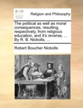 Paperback The Political as Well as Moral Consequences, Resulting, Respectively, from Religious Education, and It's Reverse, ... by R. B. Nickolls, ... Book