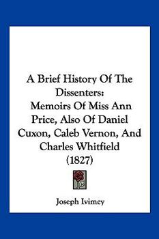 A Brief History Of The Dissenters: Memoirs Of Miss Ann Price, Also Of Daniel Cuxon, Caleb Vernon, And Charles Whitfield