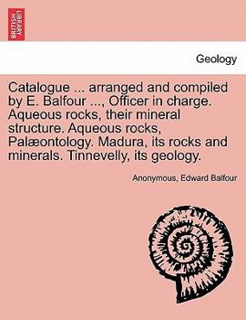 Catalogue ... arranged and compiled by E. Balfour ..., Officer in charge. Aqueous rocks, their mineral structure. Aqueous rocks, Palæontology. Madura, its rocks and minerals. Tinnevelly, its geology.