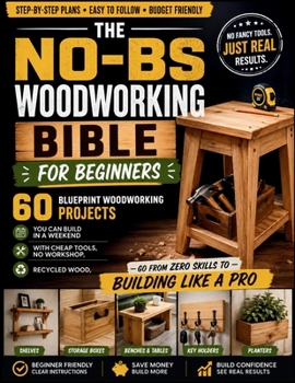 The No-BS Woodworking Bible for Beginners: 60 Blueprint Woodworking Projects You Can Build in a Weekend with Cheap Tools, No Workshop, Recycled Wood —Go from Zero Skills to Building Like a Pro