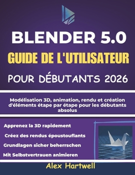 BLENDER 5.0 GUIDE DE L'UTILISATEUR POUR DÉBUTANTS 2026: Modélisation 3D, animation, rendu et création d'éléments étape par étape pour les débutants absolus (French Edition)