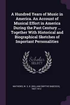 Paperback A Hundred Years of Music in America. An Account of Musical Effort in America During the Past Century ... Together With Historical and Biographical Ske Book