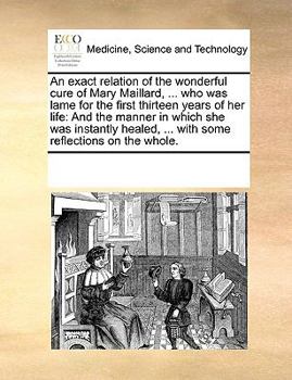 An exact relation of the wonderful cure of Mary Maillard, ... who was lame for the first thirteen years of her life: And the manner in which she was ... ... with some reflections on the whole.