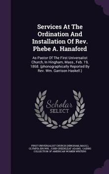 Services at the Ordination and Installation of Rev. Phebe A. Hanaford: As Pastor of the First Universalist Church, in Hingham, Mass., Feb. 19, 1868. ... Reported by Rev. Wm. Garrison Haskell.)