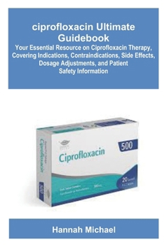 ciprofloxacin Ultimate Guidebook: Your Essential Resource on Ciprofloxacin Therapy, Covering Indications, Contraindications, Side Effects, Dosage Adjustments, and Patient Safety Information