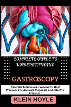 COMPLETE GUIDE TO UNDERSTANDING GASTROSCOPY: Essential Techniques, Procedures, Best Practices For Accurate Diagnosis And Effective Treatment