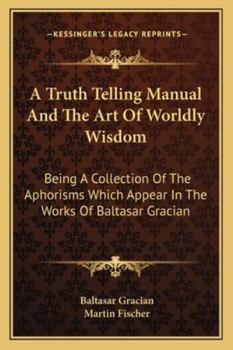 Paperback A Truth Telling Manual And The Art Of Worldly Wisdom: Being A Collection Of The Aphorisms Which Appear In The Works Of Baltasar Gracian Book