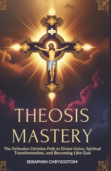Theosis Mastery: The Orthodox Christian Path to Divine Union, Spiritual Transformation, and Becoming Like God