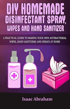 Paperback DIY Homemade Disinfectant Spray Wipes Sanitizer: A Practical Guide To Making Your Own Antibacterial Wipes, Hand Sanitizer And Spray A Home Book