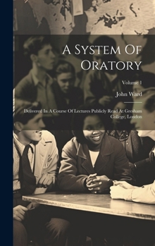 Hardcover A System Of Oratory: Delivered In A Course Of Lectures Publicly Read At Gresham College, London; Volume 1 Book