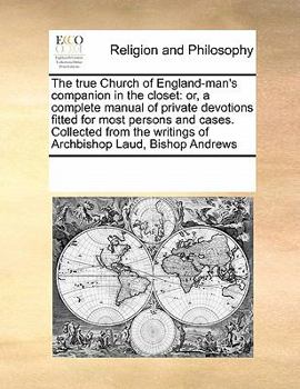 The true Church of England-man's companion in the closet: or, a complete manual of private devotions fitted for most persons and cases. Collected from the writings of Archbishop Laud, Bishop Andrews