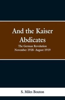 And the Kaiser Abdicates: The German Revolution, November, 1918-August, 1919