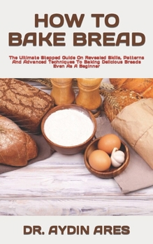 Paperback How to Bake Bread: The Ultimate Stepped Guide On Revealed Skills, Patterns And Advanced Techniques To Baking Delicious Breads Even As A B Book