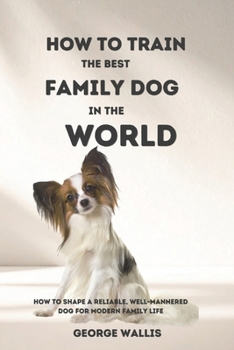 HOW TO TRAIN THE BEST FAMILY DOG IN THE WORLD: How to Shape a Reliable, Well-Mannered Dog for Modern Family Life