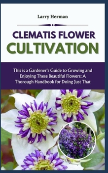 CLEMATIS FLOWER CULTIVATION: This is a Gardener's Guide to Growing and Enjoying These Beautiful Flowers: A Thorough Handbook for Doing Just That