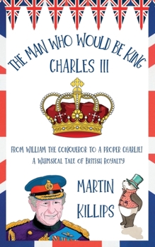 Paperback The Man Who Would Be King Charles III: FROM WILLIAM THE CONQUEROR TO A PROPER CHARLIE! A Whimsical Tale of British Royalty Book