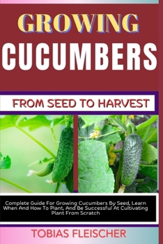 GROWING CUCUMBERS FROM SEED TO HARVEST: Complete Guide For Growing Cucumbers By Seed, Learn When And How To Plant, And Be Successful At Cultivating Plant From Scratch