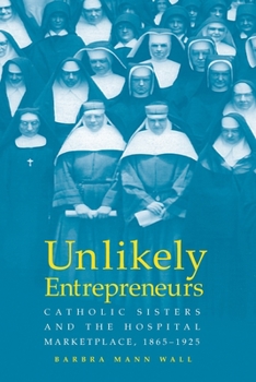 UNLIKELY ENTREPRENEURS: CATHOLIC SISTERS THE HOSPITAL MARKETPLACE, 1865-1925