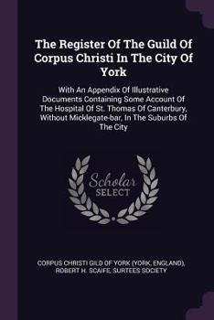 The Register of the Guild of Corpus Christi in the City of York: With an Appendix of Illustrative Documents Containing Some Account of the Hospital of St. Thomas of Canterbury, Without Micklegate-Bar,