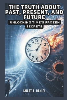 THE TRUTH ABOUT PAST, PRESENT, AND FUTURE: Unlocking Time’s Frozen Secrets: Discover How Relativity and Quantum Physics Challenge Everything You Think You Know