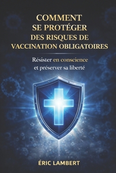 Comment Se Protéger des Risques de Vaccination Obligatoire: Résister en conscience et rester libre
