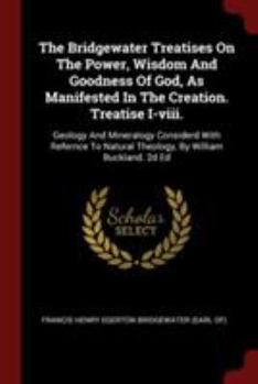 The Bridgewater Treatises On The Power, Wisdom And Goodness Of God, As Manifested In The Creation. Treatise I-viii.: Geology And Mineralogy Considerd With Refernce To Natural Theology, By William Buck