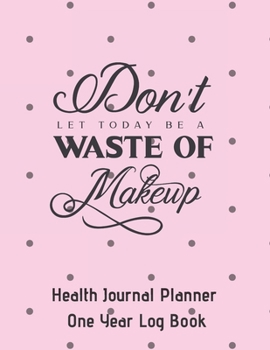 Don't Let Today Be A Waste Of Makeup Health Journal Planner One Year Log Book: (cqs.0421)