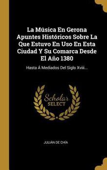 La M�sica En Gerona Apuntes Hist�ricos Sobre La Que Estuvo En Uso En Esta Ciudad Y Su Comarca Desde El A�o 1380: Hasta � Mediados Del Siglo Xviii...