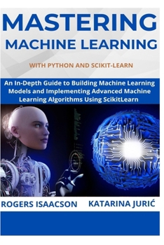 Mastering Machine Learning with Python and Scikit-Learn: An In-Depth Guide to Building Machine Learning Models and Implementing Advanced Machine Learn